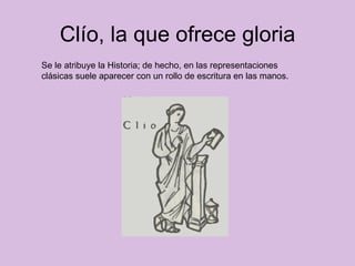 Clío, la que ofrece gloria Se le atribuye la Historia; de hecho, en las representaciones  clásicas suele aparecer con un rollo de escritura en las manos.  