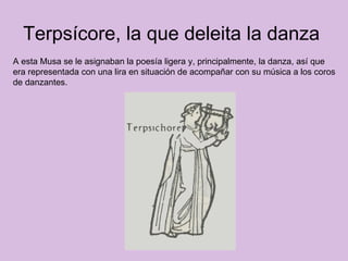 Terpsícore, la que deleita la danza  A esta Musa se le asignaban la poesía ligera y, principalmente, la danza, así que era representada con una lira en situación de acompañar con su música a los coros de danzantes.  