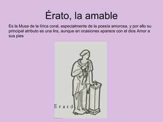 Érato, la amable Es la Musa de la lírica coral, especialmente de la poesía amorosa, y por ello su principal atributo es una lira, aunque en ocasiones aparece con el dios Amor a sus pies  