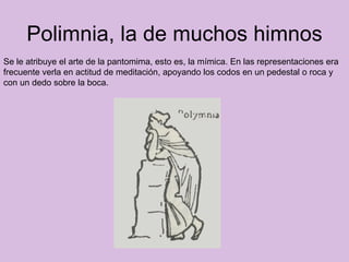 Polimnia, la de muchos himnos Se le atribuye el arte de la pantomima, esto es, la mímica. En las representaciones era frecuente verla en actitud de meditación, apoyando los codos en un pedestal o roca y con un dedo sobre la boca.  