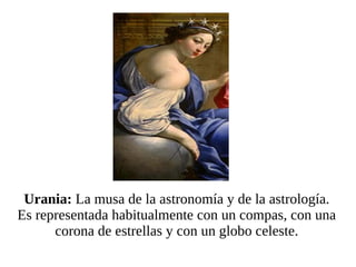 Urania:  La musa de la astronomía y de la astrología. Es representada habitualmente con un compas, con una corona de estrellas y con un globo celeste. 