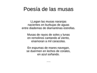 Poesía de las musas LLegan las musas naranjas nacientes en burbujas de aguas entre diademas de diamantinas estrellas. Musas de rayos de soles y lunas en remolinos cantando al viento, enamoran a mil caracolas. En espumas de mares navegan, se duermen en lechos de corales, en azul soñando. … . 