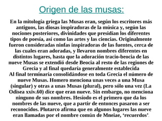 Origen de las musas: En la mitología griega las Musas eran, según los escritores más antiguos, las diosas inspiradoras de la música y, según las nociones posteriores, divinidades que presidían los diferentes tipos de poesía, así como las artes y las ciencias. Originalmente fueron consideradas ninfas inspiradoras de las fuentes, cerca de las cuales eran adoradas, y llevaron nombres diferentes en distintos lugares, hasta que la adoración tracio-beocia de las nueve Musas se extendió desde Beocia al resto de las regiones de Grecia y al final quedaría generalmente establecida Al final terminaría consolidándose en toda Grecia el número de nueve Musas. Homero menciona unas veces a una Musa (singular) y otras a unas Musas (plural), pero sólo una vez (La Odisea xxiv.60) dice que eran nueve. Sin embargo, no menciona ninguno de sus nombres. Hesíodo es el primero que da los nombres de las nueve, que a partir de entonces pasaron a ser reconocidos. Plutarco afirma que en algunos lugares las nueve eran llamadas por el nombre común de Mneiae, ‘recuerdos’ . 
