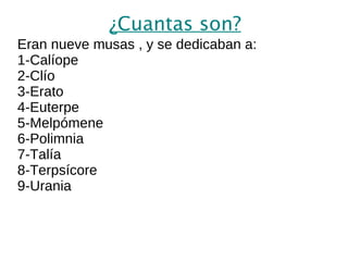 ¿Cuantas son? Eran nueve musas , y se dedicaban a: 1-Calíope 2-Clío 3-Erato 4-Euterpe 5-Melpómene 6-Polimnia 7-Talía 8-Terpsícore 9-Urania 