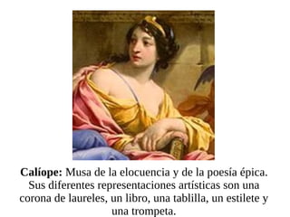 Calíope:  Musa de la elocuencia y de la poesía épica. Sus diferentes representaciones artísticas son una corona de laureles, un libro, una tablilla, un estilete y una trompeta. 