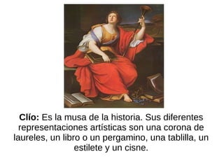 Clío:  Es la musa de la historia. Sus diferentes representaciones artísticas son una corona de laureles, un libro o un pergamino, una tablilla, un estilete y un cisne. 