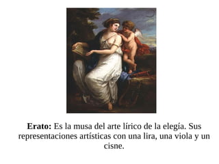 Erato:  Es la musa del arte lírico de la elegía. Sus representaciones artísticas con una lira, una viola y un cisne. 