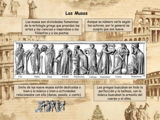 Las musas son divinidades femeninas
de la mitología griega que presiden las
artes y las ciencias e inspiraban a los
filósofos y a los poetas.
Aunque su número varíe según
los autores, por lo general se
acepta que son nueve.
Los griegos buscaban en todo la
perfección y la belleza, con la
música buscaban la armonía del
cuerpo y el alma.
Siete de las nueve musas están dedicadas o
bien a la música o bien a actividades
relacionados con ella (danza, poesía, o canto).
Las Musas
 