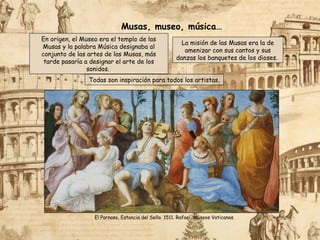En origen, el Museo era el templo de las
Musas y la palabra Música designaba al
conjunto de las artes de las Musas, más
tarde pasaría a designar el arte de los
sonidos.
Todas son inspiración para todos los artistas.
La misión de las Musas era la de
amenizar con sus cantos y sus
danzas los banquetes de los dioses.
El Parnaso, Estancia del Sello. 1511. Rafael, Museos Vaticanos.
Musas, museo, música…
 