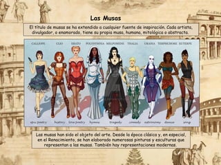 El título de musas se ha extendido a cualquier fuente de inspiración. Cada artista,
divulgador, o enamorado, tiene su propia musa, humana, mitológica o abstracta.
Las musas han sido el objeto del arte. Desde la época clásica y, en especial,
en el Renacimiento, se han elaborado numerosas pinturas y esculturas que
representan a las musas. También hay representaciones modernas.
Las Musas
 