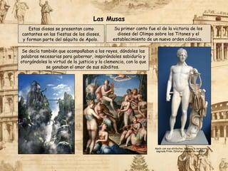 Estas diosas se presentan como
cantantes en las fiestas de los dioses,
y forman parte del séquito de Apolo.
Se decía también que acompañaban a los reyes, dándoles las
palabras necesarias para gobernar, inspirándoles sabiduría y
otorgándoles la virtud de la justicia y la clemencia, con la que
se ganaban el amor de sus súbditos.
Su primer canto fue el de la victoria de los
dioses del Olimpo sobre los Titanes y el
establecimiento de un nuevo orden cósmico.
Apolo con sus atributos, la lira y la serpiente
sagrada Pitón. Estatua romana de mármol.
Las Musas
 