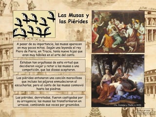 A pesar de su importancia, las musas aparecen
en muy pocos mitos. Según una leyenda el rey
Píero de Pieria, en Tracia, tenía nueve hijas que
eran muy hábiles en el arte del canto.
Las piérides, derrotadas, fueron castigadas por
su arrogancia; las musas las transformaron en
urracas, cambiando sus voces por graznidos.
Estaban tan orgullosas de esta virtud que
decidieron viajar y retar a las musas a una
competición, que las diosas aceptaron.
Las piérides entonaron una canción maravillosa
que incluso los pájaros enmudecieron al
escucharlas, pero el canto de las musas conmovió
hasta las piedras.
Clío, Euterpe y Thalía, s. XVII
Las Musas y
las Piérides
Historia © 2026
Simon Ibarretxe
 