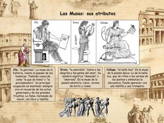 Las Musas: sus atributos
Clío Erato
Calíope, “el bello haz”. Es la musa
de la poesía épica. La de la bella
voz, que da ritmo a los versos de
los poetas y simboliza la
elocuencia. Puede aparecer con
una tablilla y una trompeta.
Erato, “la adorable”. Canta a las
alegrías y las penas del amor. Su
nombre significa “deseada” o
“amorosa”. Es la musa de la
poesía amatoria. Lleva corona
de mirto y rosas.
Calíope
Clío, “la gloriosa”. La musa de la
historia, relata el pasado de los
hombres. También conocida
como “la que da fama” o “la
proclamadora”. Su principal
ocupación es mantener siempre
vivo el recuerdo de los actos
generosos y de los grandes
triunfos. La fama. Coronada de
laurel, con libro y tablilla.
 