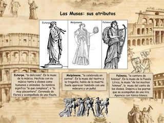 Las Musas: sus atributos
Melpómene, “la celebrada en
cantos”. Es la musa del teatro y
la tragedia, habla de la muerte.
Suele aparecer también con una
máscara y un puñal.
Euterpe, “la deliciosa”. Es la musa
de la música. Hechiza con su
música tanto a dioses como
humanos o animales. Su nombre
significa “la que complace”, o “la
muy placentera”. Coronada de
flores y acompañada de una flauta.
Melponeme
Polimnia
Euterpe Polimnia
Polimnia, “la cantora de
himnos”. Es la musa de la Poesía
Lírica, la musa “de los muchos
himnos”, la musa del canto de
los dioses. Inspira a los poetas
que se acompañan de una lira.
Aparece con túnica blanca.
 