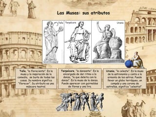 Las Musas: sus atributos
Terpsícore, “la danzante”. Es la
encargada de dar ritmo a la
danza, “la que deleita con la
danza”. Es la musa de la danza.
Puede aparecer con guirnaldas
de flores y una lira.
Talía, “la floreciente”. Es la
musa y la inspiración de la
comedia, se burla de todas las
cosas. Su nombre significa
“florecer”. Su atributo es una
máscara teatral.
Urania
Talía Terpsícore
Urania, “la celeste”. Es la musa
de la astronomía y canta a la
armonía de los astros. Puede
llevar un globo terráqueo, un
compás y una corona de
estrellas, significa “celestial”.
 