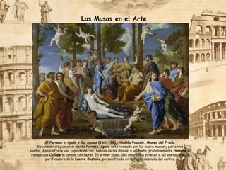 Las Musas en el Arte
El Parnaso o Apolo y las musas (1631-32), Nicolás Poussin. Museo del Prado.
Escena mitológica en el monte Parnaso. Apolo está rodeado por las nueve musas y por otros
poetas. Apolo ofrece una copa de néctar, bebida de los dioses, a un poeta, probablemente Homero, al
tiempo que Calíope le corona con laurel. En primer plano, dos amorcillos ofrecen a los poetas el agua
purificadora de la fuente Castalia, personificada en la mujer desnuda del centro.
 