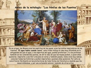 Antón Raphael Mengs: “El Parnaso”, 1761.
En su origen, las Musas eran los espíritus de las aguas, eran las ninfas inspiradoras de las
fuentes. “El agua habla cuando corre”, esta frase refleja la idea muy difundida en la
antigüedad de que el agua, o los espíritus del agua, podían profetizar. Y a los profetas
también se les consideraba poetas, de ahí la idea de que las musas podían, a quien ellas
quisieran, inspirarle a escribir oráculos en verso y también poesía. Como eran muy sabias,
conocían todas las historias y podían inspirarlas a quienes ellas quisieran. Por esto se
convirtieron fácilmente en las protectoras de toda forma de literatura a medida que iba
desarrollándose, y por una extensión natural, también de otras artes.
Antes de la mitología: “Las Ninfas de las Fuentes”.
 