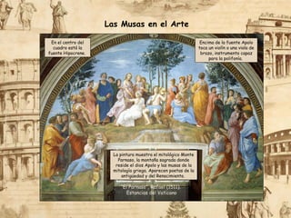 La pintura muestra el mitológico Monte
Parnaso, la montaña sagrada donde
reside el dios Apolo y las musas de la
mitología griega. Aparecen poetas de la
antigüedad y del Renacimiento.
“El Parnaso”, Rafael (1511).
Estancias del Vaticano
Las Musas en el Arte
En el centro del
cuadro está la
fuente Hipocrene.
Encima de la fuente Apolo
toca un violín o una viola de
brazo, instrumento capaz
para la polifonía.
 