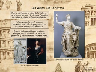 Clío, la gloriosa, es la musa de la historia y
de la poesía heroica. Se dice que fue quien
introdujo el alfabeto fenicio en Grecia.
Las Musas: Clio, la historia
Su principal ocupación era mantener
siempre vivo el recuerdo de los actos
generosos y de los grandes triunfos. Fama.
Se la representa con frecuencia
sosteniendo un rollo de pergamino, con
corona de laurel y una trompeta.
Coronada de laurel, con libro y tablilla.
Clío de Artemisa Gentileschi.
Historia © 2026
Simon Ibarretxe
 