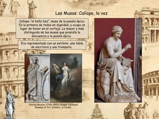 Calíope “el bello haz”, musa de la poesía épica.
Es la primera de todos en dignidad, y ocupa un
lugar de honor en el cortejo. La mayor y más
distinguida de las musas que presidía la
elocuencia y la poesía épica.
Las Musas: Calíope, la voz
Era representada con un estilete, una tabla
de escritura y una trompeta.
Charles Meynier (1768-1832), Calíope, Cleveland
Museum of Art. (Homero, al fondo).
 