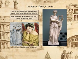 Erato, la adorable. Es la musa de la
poesía amorosa, además de la mímica.
Las Musas: Erato, el canto
En el arte se la muestra con una lira,
corona de mirto y rosas.
Erato, 1870. Edward J. Poynter, (1836-1919).
 