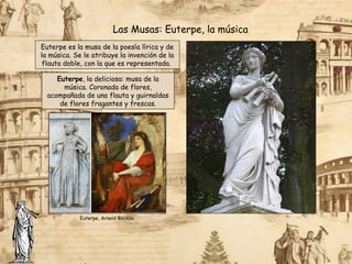 Euterpe es la musa de la poesía lírica y de
la música. Se le atribuye la invención de la
flauta doble, con la que es representada.
Las Musas: Euterpe, la música
Euterpe, la deliciosa: musa de la
música. Coronada de flores,
acompañada de una flauta y guirnaldas
de flores fragantes y frescas.
Euterpe, Arnold Böcklin.
 