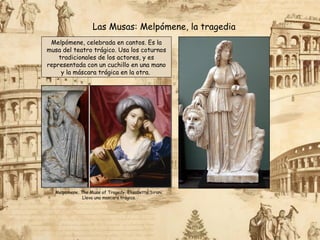 Melpómene, celebrada en cantos. Es la
musa del teatro trágico. Usa los coturnos
tradicionales de los actores, y es
representada con un cuchillo en una mano
y la máscara trágica en la otra.
Las Musas: Melpómene, la tragedia
Melpomene, The Muse of Tragedy, Elisabetta Sirani.
Lleva una mascara trágica.
 