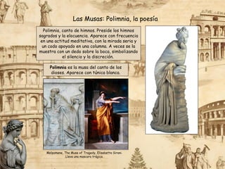 Polimnia, canto de himnos. Preside los himnos
sagrados y la elocuencia. Aparece con frecuencia
en una actitud meditativa, con la mirada seria y
un codo apoyado en una columna. A veces se la
muestra con un dedo sobre la boca, simbolizando
el silencio y la discreción.
Las Musas: Polimnia, la poesía
Polimnia es la musa del canto de los
dioses. Aparece con túnica blanca.
Melpomene, The Muse of Tragedy, Elisabetta Sirani.
Lleva una mascara trágica.
 