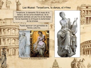 Terpsícore, la danzante. Es la musa de la
danza y de los coros dramáticos. Se la
representa sentada con una lira en las manos.
Varias leyendas le atribuyen la maternidad
de las sirenas.
Las Musas: Terpsícore, la danza, el ritmo
Puede aparecer con guirnaldas de
flores y una lira.
Terpsichore, de Paul Baudry. Opera de Paris.
 