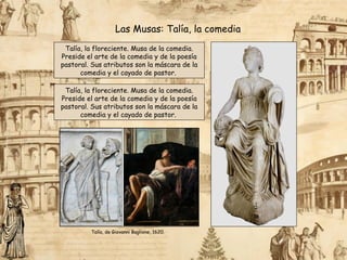 Talía, la floreciente. Musa de la comedia.
Preside el arte de la comedia y de la poesía
pastoral. Sus atributos son la máscara de la
comedia y el cayado de pastor.
Las Musas: Talía, la comedia
Talía, la floreciente. Musa de la comedia.
Preside el arte de la comedia y de la poesía
pastoral. Sus atributos son la máscara de la
comedia y el cayado de pastor.
Talía, de Giovanni Baglione, 1620.
 