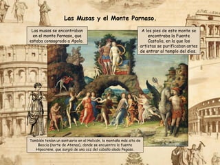 “El Parnaso” (1497),
A. Mantegna
Las musas se encontraban
en el monte Parnaso, que
estaba consagrado a Apolo.
También tenían un santuario en el Helicón, la montaña más alta de
Beocia (norte de Atenas), donde se encuentra la fuente
Hipocrene, que surgió de una coz del caballo alado Pegaso.
A los pies de este monte se
encontraba la Fuente
Castalia, en la que los
artistas se purificaban antes
de entrar al templo del dios.
Las Musas y el Monte Parnaso.
 