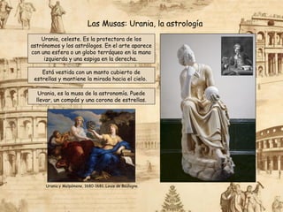 Urania, celeste. Es la protectora de los
astrónomos y los astrólogos. En el arte aparece
con una esfera o un globo terráqueo en la mano
izquierda y una espiga en la derecha.
Está vestida con un manto cubierto de
estrellas y mantiene la mirada hacia el cielo.
Las Musas: Urania, la astrología
Urania, es la musa de la astronomía. Puede
llevar, un compás y una corona de estrellas.
Urania y Melpómene, 1680-1681. Louis de Boulogne.
 