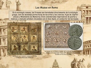 Las Musas en Roma
En la mitología romana, las 9 musas son heredadas directamente de la mitología
griega. Son las deidades protectoras de las artes y las ciencias, hijas de Júpiter
(Zeus) y Mnemósine (la Memoria). Eran consideradas inspiradoras de poetas y
músicos, a menudo estaban vinculadas con el dios Apolo, el conductor de las musas.
Las musas en el mosaico romano de la villa
romana de Moncada (Valencia).
Las musas en un mosaico romano de la villa de Zeugma (Turquía).
Moneda del emperador Probo (277-78) con la musa Calíope
tocando la lira en el reverso.
 