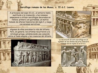 Sarcófago romano de las Musas, s. II d.C. Louvre.
A principios del siglo II d.C., el entierro había
sustituido a la cremación, y los romanos
empezaron a utilizar sarcófagos decorados en
relieve; primero con guirnaldas, un motivo
tomado de altares funerarios del siglo I, y luego
con escenas narrativas.
Algunas de ellas evocaban la vida del difunto.
Pero, en general, los artistas recurrieron a la
mitología griega, estableciendo una conexión
entre el tema elegido y las creencias del difunto.
La decoración de este sarcófago es un
ejemplo de los ideales del arte funerario
romano de los siglos II al IV d.C.
 