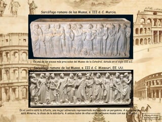 Sarcófago romano de las Musas, s. III d. C. Murcia.
Es una de las piezas más preciadas del Museo de la Catedral, datada en el siglo III a.C.
Sarcófago romano de las Musas, s. III d. C. Missouri, EE. UU.
En el centro está la difunta, una mujer adinerada representada sosteniendo un pergamino. A su izquierda
está Minerva, la diosa de la sabiduría. A ambos lados de ellas están las nueve musas con sus atributos.
Historia © 2026
Simon Ibarretxe
 