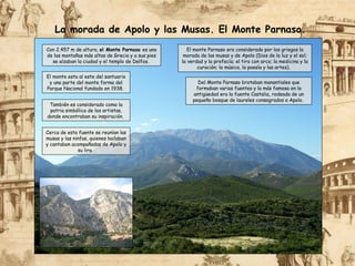 Con 2.457 m de altura, el Monte Parnaso es una
de las montañas más altas de Grecia y a sus pies
se alzaban la ciudad y el templo de Delfos.
El monte esta al este del santuario
y una parte del monte forma del
Parque Nacional fundado en 1938.
El monte Parnaso era considerado por los griegos la
morada de las musas y de Apolo (Dios de la luz y el sol;
la verdad y la profecía; el tiro con arco; la medicina y la
curación; la música, la poesía y las artes).
También es considerado como la
patria simbólica de los artistas,
donde encontraban su inspiración.
La morada de Apolo y las Musas. El Monte Parnaso.
Cerca de esta fuente se reunían las
musas y las ninfas, quienes bailaban
y cantaban acompañadas de Apolo y
su lira.
Del Monte Parnaso brotaban manantiales que
formaban varias fuentes y la más famosa en la
antigüedad era la fuente Castalia, rodeada de un
pequeño bosque de laureles consagrados a Apolo.
 