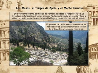 En la vertiente oriental del macizo del Parnaso, se alzaba el templo de Apolo. La
leyenda de la fundación del templo dice que Apolo quería fundar un oráculo y llegó a
Crisa, cerca del monte Parnaso, le agradó el lugar y comenzó a construir el templo.
Las Musas, el templo de Apolo y el Monte Parnaso.
El gobierno de Delfos estaba en manos de las
familias nobles que además tenían el control
del oráculo. Era un gobierno teocrático.
 