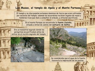 El templo y su dios poseían extensos dominios de tierra que eran cultivados
por esclavos del templo; además los sacerdotes recibían regalos de reyes y
hombres ricos que iban a consultar el oráculo, y ofrecían sacrificios.
Las Musas, el templo de Apolo y el Monte Parnaso.
Era un manantial sagrado donde los
peregrinos se purificaban antes de
entrar en el recinto sagrado del templo.
Se consideraba que el agua de la fuente
favorecía la inspiración de los poetas.
En el monte Parnaso se encontraba la fuente Castalia,
situada a mitad de camino del santuario de Delfos.
 