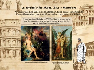 La mitología: las Musas, Zeus y Mnemósine.
Hesíodo y la Musa, por Gustave
Moreau (Museo Orsay, París).
El poeta griego Hesíodo (s. VIII a.C.) es el primer autor
que da los nombres de las nueve musas, y a partir de
entonces así serán reconocidas.
Alrededor del siglo VIII a. C., la adoración de las musas, como hijas de
Zeus y Mnemosine, se extendió por todo el territorio de la Hélade:
Apolo y las 9 Musas, por Gustave Moreau.
 