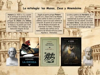 La mitología: las Musas, Zeus y Mnemósine.
Homero (s. VIII a. C.), a quien
se le atribuye la autoría de los
principales poemas épicos
griegos: la Ilíada y la Odisea,
considera a las musas diosas de
la música y la poesía que viven
en el Olimpo. Sin embargo, no
menciona ninguno de sus
nombres.
Según el poeta griego Píndaro
(s.VI a.C.), Zeus creó a las Musas
para cantar la obra y el orden
cósmico; son la voz que celebra la
creación. El poeta es un servidor
de las Musas encargado de
eternizar la fama, a menudo
uniendo sus cantos con la
memoria de héroes míticos (como
Aquiles o Heracles).
La obra cumbre de Heródoto (s. V
a.C.), “Las Historias”, esta
considerada el primer gran relato
histórico de Occidente. Dividida
en nueve libros, cada uno de ellos
lleva el nombre de una de las nueve
musas de la mitología griega.
Herodoto
Homero
 