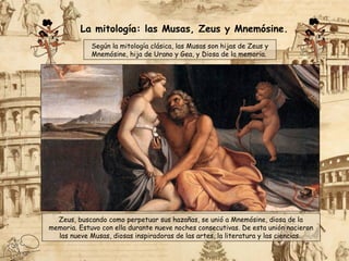 Según la mitología clásica, las Musas son hijas de Zeus y
Mnemósine, hija de Urano y Gea, y Diosa de la memoria.
Zeus, buscando como perpetuar sus hazañas, se unió a Mnemósine, diosa de la
memoria. Estuvo con ella durante nueve noches consecutivas. De esta unión nacieron
las nueve Musas, diosas inspiradoras de las artes, la literatura y las ciencias.
La mitología: las Musas, Zeus y Mnemósine.
 