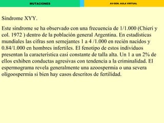 Síndrome XYY. Este síndrome se ha observado con una frecuencia de 1/1.000 (Chieri y col. 1972 ) dentro de la población general Argentina. En estadísticas mundiales las cifras son semejantes 1 a 4 /1.000 en recién nacidos y 0.84/1.000 en hombres infertiles. El fenotipo de estos individuos presentan la característica casi constante de talla alta. Un 1 a un 2% de ellos exhiben conductas agresivas con tendencia a la criminalidad. El espermograma revela generalmente una azoospermia o una severa oligoospermia si bien hay casos descritos de fertilidad. 