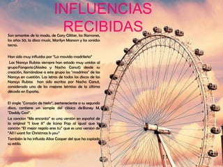 11
INFLUENCIAS
RECIBIDASSon amantes de la moda, de Gary Glitter, los Ramones,
los años 50, la disco music, Marilyn Manson y los sonidos
tecno.
Han sido muy influidos por “La movida madrileña”
Las Nancys Rubias siempre han estado muy unidas al
grupo Fangoria (Alaska y Nacho Canut) desde su
creación, llamándose a este grupo los "madrinos" de las
Nancys en cuestión. Las letras de todos los discos de las
Nancys Rubias han sido escritas por Nacho Canut,
considerado uno de los mejores letristas de la última
década en España.
El single "Corazón de hielo“, perteneciente a su segundo
disco, contiene un sample del clásico de Boney M,
"Daddy Cool“.
La cancion “Me encanta” es una versión en español de
la original “I love it” de Icona Pop al igual que la
canción “El mejor regalo eres tu” que es una version de
“All I want for Christmas Is you”
También le ha influido Alice Cooper del que ha copiado
su estilo.
 