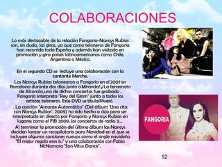 12
COLABORACIONES
Lo más destacable de la relación Fangoria-Nancys Rubias
son, sin duda, las giras, ya que como teloneros de Fangoria
han recorrido toda España y además han visitado en
promoción y gira países latinoamericanos como Chile,
Argentina o México.
En el segundo CD se incluye una colaboración con la
cantante Merche.
Las Nancys Rubias telonearon a Fangoria en el 2007 en
Barcelona durante dos días junto a Miranda! y La terremoto
de Alcorcón,uno de dichos conciertos fue grabado .
Fangoria interpreta "Rey del Glam" junto a todos los
artistas teloneros. Este DVD se titula¡Viven!.
. La canción "Amante Automático" (Del álbum 'Una cita
con Nancys Rubias', 2009) ha sido hecho a dúo para ser
interpretado en directo por Fangoria y Nancys Rubias en
lugares como el FIB 2009, los conciertos de radio 3…
Al terminar la promoción del último álbum las Nancys
deciden lanzar un recopilatorio para Navidad en el que se
incluyen algunas canciones nuevas como el single navideño
"El mejor regalo eres tu" y una colaboración con Fabio
McNamara "San Vitus Dance".
 