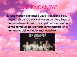 13
“ME ENCANTA”
Es una versión del tema I Love It de Icona Pop.
Logró más de 100 000 visitas en un día y llego al
número dos en iTunes. En su primera semana a la
venta consiguió posicionarse directamente en el
número 10 del los singles más vendidos.
 
