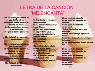 14
LETRA DE LA CANCIÓN
“ME ENCANTA”
Me sentí raro justo el día en
que dijiste adiós,
choqué mi coche por que sí,
lo hice sin razón
tiré tus cosas sin pensar, en
la basura están
choque mi coche por que sí
Me da igual, me encanta
me da igual
Me sentí raro justo el día en
que dijiste adiós,
choqué mi coche por que sí,
lo hice sin razón
tiré tus cosas sin pensar, en
la basura están
choque mi coche por que sí
Me da igual, me encanta
me da igual
Tu ibas hacia el sol yo en
otra dirección
tu vas a Nueva York yo sigo
hacia Plutón
tu eres mas de Facebook,
yo soy de Instagram
yo soy de los ochenta, tu
eres del dos mil
Me encantaa!
me encantaa!
Me sentí raro justo el día
en que dijiste adiós,
choqué mi coche por que
sí, lo hice sin razón
tiré tus cosas sin pensar,
en la basura están
choque mi coche por que
sí
Me da igual, me encanta
me da igual, me encanta, me
encanta
me da igual, me encanta
me da igual
Tu ibas hacia el sol yo en otra
dirección
tu vas a Nueva York yo sigo hacia
Plutón
tu eres mas de Facebook, yo soy de
Instagram
yo soy de los ochenta, tu eres del dos
mil...
Me da igual, me encanta
me da igual, me encanta, me
encanta
me da igual, me encanta
me da igual, me encanta, me
encanta
me da igual
me encanta!
 