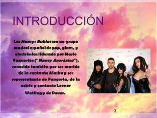 3
INTRODUCCIÓN
Las Nancys Rubias son un grupo
musical español de pop, glam, y
electrónica liderado por Mario
Vaquerizo ("Nancy Anoréxica"),
conocido también por ser marido
de la cantante Alaska y ser
representante de Fangoria, de la
actriz y cantante Leonor
Watling y de Dover.
 