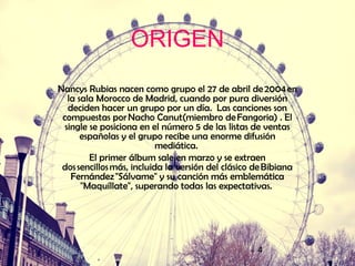 4
ORIGEN
Nancys Rubias nacen como grupo el 27 de abril de 2004 en
la sala Morocco de Madrid, cuando por pura diversión
deciden hacer un grupo por un día. Las canciones son
compuestas por Nacho Canut(miembro de Fangoria) . El
single se posiciona en el número 5 de las listas de ventas
españolas y el grupo recibe una enorme difusión
mediática.
El primer álbum sale en marzo y se extraen
dos sencillos más, incluida la versión del clásico de Bibiana
Fernández "Sálvame" y su canción más emblemática
"Maquíllate", superando todas las expectativas.
 