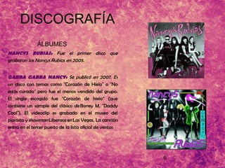 6
DISCOGRAFÍA
ÁLBUMES
NANCYS RUBIAS: Fue el primer disco que
grabaron las Nancys Rubias en 2005.
GABBA GABBA NANCY: Se publicó en 2007. Es
un disco con temas como "Corazón de Hielo" o "No
estás curada" pero fue el menos vendido del grupo.
El single escogido fue "Corazón de hielo" (que
contiene un sample del clásico de Boney M, "Daddy
Cool"). El videoclip es grabado en el museo del
pianista y showman Liberace en Las Vegas. La canción
entra en el tercer puesto de la lista oficial de ventas
 