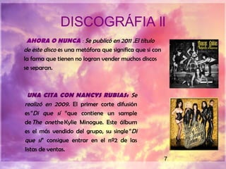 7
DISCOGRÁFIA ll
AHORA O NUNCA : Se publicó en 2011 .El título
de este disco es una metáfora que significa que si con
la fama que tienen no logran vender muchos discos
se separan.
UNA CITA CON NANCYS RUBIAS: Se
realizó en 2009. El primer corte difusión
es ”Di que sí ”que contiene un sample
de The one the Kylie Minogue. Este álbum
es el más vendido del grupo, su single ”Di
que sí” consigue entrar en el nº2 de las
listas de ventas. 
 